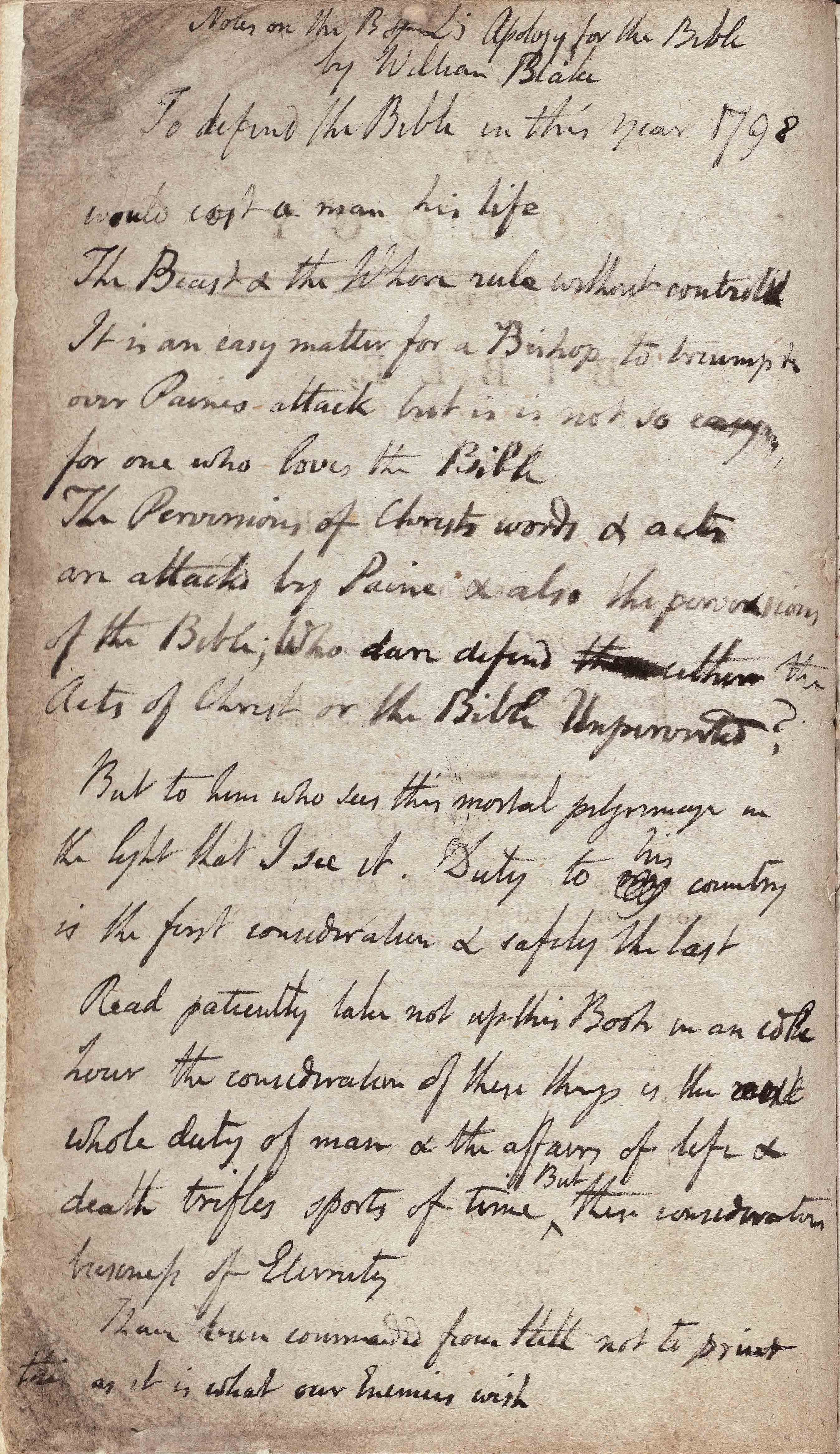 Notes on the Bishop’s Apology for the Bible by William Blake To defend the Bible in the year
1798 would cost a man his life  The Beast + the Whore rule without controlx It is an easy matter for a Bishop
to triumph over Paines attack but it is not so easy for one who loves the Bible The Perversions of Christs
words + acts are attackd by Paine + also the perversions of the Bible; Who dare defend either the Acts of
Christ or the Bible Unperverted? But to him to sees this mortal pilgrimage in the light that I see it. Duty to
his country is the first consideration + safety the last Read patiently take not up this Book in an idle hour
the consideration of these things is the whole duty of man + the affairs of life + death trifles sports of
time But these considerations business of Eternity I have been commanded from Hell not to print this as it is
what our Enemies wish