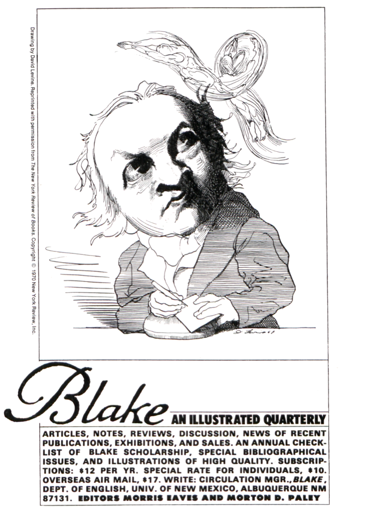 Drawing by David Levine. Reprinted with permission 
    		from The New York Review of Books. Copyright © 1970 New York Review, Inc.
    		
    		D. Levine 69
    		
    		Blake AN ILLUSTRATED QUARTERLY
    		ARTICLES, NOTES, REVIEWS, DISCUSSION, NEWS OF RECENT
    		PUBLICATIONS, EXHIBITIONS, AND SALES. AN ANNUAL CHECKLIST
    		OF BLAKE SCHOLARSHIP, SPECIAL BIBLIOGRAPHICAL
    		ISSUES, AND ILLUSTRATIONS OF HIGH QUALITY. SUBSCRIPTIONS:
    		$12 PER YR. SPECIAL RATE FOR INDIVIDUALS, $10.
    		OVERSEAS AIR MAIL, $17. WRITE: CIRCULATION MGR., BLAKE,
    		DEPT. OF ENGLISH, UNIV. OF NEW MEXICO, ALBUQUERQUE NM
    		87131. EDITORS MORRIS EAVES AND MORTON D. PALEY