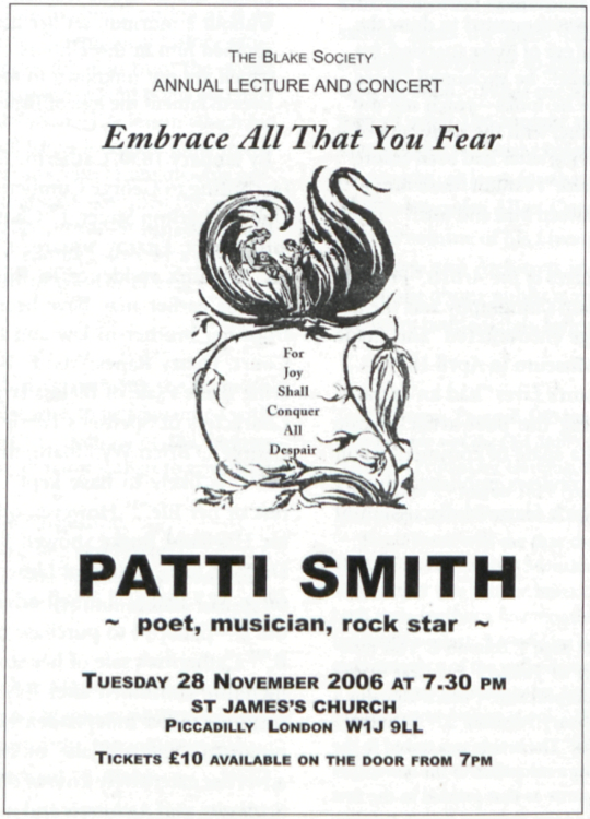 THE BLAKE SOCIETY
	ANNUAL LECTURE AND CONCERT
	
	Embrace All That You Fear
	
	For
	Joy
	Shall
	Conquer
	All
	Despair
	
	PATTI SMITH
	~ poet, musician, rock star ~
	
	TUESDAY 28 NOVEMBER 2006 AT 7.30 PM
	ST JAMES’S CHURCH
	PICCADILLY LONDON W1J 9LL
	
	TICKETS £10 AVAILABLE ON THE DOOR FROM 7PM