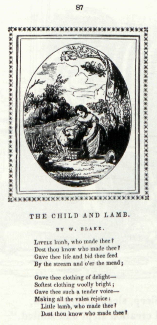 87
                    	
                    	THE CHILD AND LAMB.
                    	
                    	BY W. BLAKE.
                    	
                    	LITTLE lamb, who made thee?
                    	Does thou know who made thee?
                    	Gave thee life and bid thee feed
                    	By the stream and o’er the mead;
                    	
                    	Gave thee clothing of delight—
                    	Softest clothing woolly bright;
                    	Gave thee such a tender voice—
                    	Making all the vales rejoice:
                    	Little lamb, who made thee?
                    	Dost thou know who made thee?