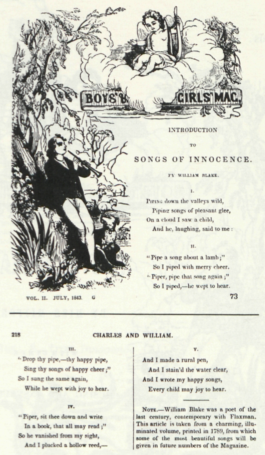 BOYS’ & GIRLS’ MAG.
                    	
                    	INTRODUCTION
                    	TO
                    	SONGS OF INNOCENCE.
                    	
                    	BY WILLIAM BLAKE.
                    	
                    	I.
                    	PIPING down the valleys wild,
                    	Piping songs of pleasant glee,
                    	On a cloud I saw a child,
                    	And he, laughing, said to me:
                    	
                    	II.
                    	“Pipe a song about a lamb;”
                    	So I piped with merry cheer.
                    	“Piper, pipe that song again;”
                    	So I piped,—he wept to hear.
                    	
                    	VOL. II.   JULY, 1843.   G
                    	
                    	73
                    	
                    	
                    	
                    	218
                    	CHARLES AND WILLIAM.
                    	
                    	III.
                    	“Drop thy pipe,—thy happy pipe,
                    	Sing thy songs of happy cheer;”
                    	So I sung the same again,
                    	While he wept with joy to hear.
                    	
                    	IV.
                    	“Piper, sit thee down and write
                    	In a book, that all may read;”
                    	So he vanished from my sight,
                    	And I plucked a hollow reed,—
                    	
                    	V.
                    	And I made a rural pen,
                    	And I stain’d the water clear,
                    	And I wrote my happy songs,
                    	Every child may joy to hear.
                    	
                    	NOTE.—William Blake was a poet of the 
                    	last century, contemporary with Flaxman.
                    	This article is taken from a charming, illuminated
                    	volume, printed in 1789, from which
                    	some of the most beautiful songs will be
                    	given in future numbers of the Magazine.