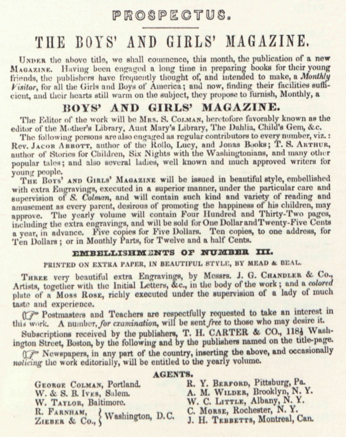 PROSPECTUS.
                	THE BOYS’ AND GIRLS’ MAGAZINE.
                	
                	UNDER the above title, we shall commence, this month, the publication of a new
                	MAGAZINE. Having been engaged a long time in preparing books for their young
                	friends, the publishers have frequently thought of, and intended to make, a Monthly
                	Visitor, for all the Girls and Boys of America; and now, finding their facilities sufficient,
                	and their hearts still warm on the subject, they propose to furnish, Monthly, a
                	BOYS’ AND GIRLS’ MAGAZINE.
                	
                	The Editor of the work will be MRS. S. COLMAN, heretofore favorably known as the
                	editor of the Mother’s Library, Aunt Mary’s Library, The Dahlia, Child’s Gem, &c.
                	
                	The following persons are also engaged as regular contributors to every number, viz.:
                	Rev. JACOB ABBOTT, author of the Rollo, Lucy, and Jonas Books; T. S. ARTHUR,
                	author of Stories for Children, Six Nights with the Washingtonians, and as many other
                	popular tales; and also several ladies, well known and much approved writers for
                	young people.
                	
                	THE BOYS’ AND GIRLS’ MAGAZINE will be issued in beautiful style, embellished
                	with extra Engravings, executed in a superior manner, under the particular care and
                	supervision of S. Colman, and will contain such kind and variety of reading and
                	amusement as every parent, desirous of promoting the happiness of his children, may
                	approve. The yearly volume will contain Four Hundred and Thirty-Two pages,
                	including the extra engravings, and will be sold for One Dollar and Twenty-Five Cents
                	a year, in advance. Five copies for Five Dollars. Ten copies, to one address, for
                	Ten Dollars; or in Monthly Parks, for Twelve and a half Cents.
                	
                	EMBELLISHMENTS OF NUMBER III.
                	PRINTED ON EXTRA PAPER, IN BEAUTIFUL STYLE, BY MEAD & BEAL.
                	
                	THREE very beautiful extra Engravings, by Messrs. J. G. CHANDLER & Co.,
                	Artists, together with the Initial Letters, &c., in the body of the work; and a colored
                	plate of a Moss ROSE, richly executed under the supervision of a lady of much
                	taste and experience.
                	
                	☞ Postmasters and Teachers are respectfully requested to take an interest in
                	this work. A number, for examination, will be sent free to those who may desire it.
                	
                	Subscriptions received by the publishers, T. H. CARTER & CO., 118½ Washington
                	Street, Boston, by the following and by the publishers named on the title-page.
                	
                	☞ Newspapers, in any part of the country, inserting the above, and occasionally
                	noticing the work editorially, will be entitled to the yearly volume.
                	
                	AGENTS.
                	
                	GEORGE COLMAN, Portland.
                	W. & S. B. IVES, Salem.
                	W. TAYLOR, Baltimore.
                	R. FARNHAM,
                	ZIEBER & Co.,
                	} Washington, D.C.
                	
                	R. Y. BERFORD, Pittsburg, Pa.
                	A. M. WILDER, Brooklyn, N. Y.
                	W. C. LITTLE, Albany, N. Y.
                	C. MORSE, Rochester, N. Y.
                	J. H. TEBBETTS, Montreal, Can.