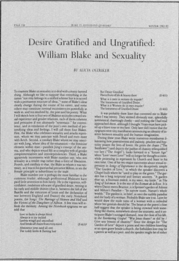 PAGE 156
          	BLAKE AN ILLUSTRATED QUARTERLY
          	WINTER 1982-83
          	
          	Desire Gratified and Ungratified: 
          	William Blake and Sexuality
          	
          	BY ALICIA OSTRIKER
          	
          	To examine Blake on sexuality is to deal with a many-layered 
          	thing. Although we like to suppose that everything in the 
          	canon “not only belongs in a unified scheme but is in accord 
          	with a permanent structure of ideas,” 1 some of Blake’s ideas 
          	clearly change during the course of his career, and some 
          	others may constitute internal inconsistencies powerfully at 
          	work in, and not resolved by, the poet and his poetry. What 
          	I will sketch here is four sets of Blakean attitudes toward sexual 
          	experience and gender relations, each of them coherent 
          	and persuasive if not ultimately “systematic;” for convenience, 
          	and in emulation of the poet’s own method of personifying 
          	ideas and feelings, I will call them four Blakes. 
          	First, the Blake who celebrates sexuality and attacks repression, 
          	whom we may associate with Freud and even more 
          	with Reich. Second, a corollary Blake whom we may associate 
          	with Jung, whose idea of the emanation—the feminine 
          	element within man—parallels Jung’s concept of the anima, 
          	and who depicts sexual life as a complex web of gender 
          	complementarities and interdependencies. Third, a Blake 
          	apparently inconsistent with Blake number one, who sees 
          	sexuality as a tender trap rather than a force of liberation. 
          	Fourth, and corollary to that, the Blake to whom it was necessary, 
          	as it was to his patriarchal precursor Milton, to see the 
          	female principle as subordinate to the male.
          	
          	Blake number one is perhaps the most familiar to the 
          	common reader, although professional Blakeans have 
          	paid little attention to him lately. He is the vigorous, self-confident, 
          	exuberant advocate of gratified desire, writing in 
          	his early and middle thirties (that is, between the fall of the 
          	Bastille and the execution of Louis and the declaration of 
          	war between England and France) the early Notebook 
          	poems, the Songs, The Marriage of Heaven and Hell and 
          	the Visions of the Daughters of Albion. A few texts will refresh 
          	the memory. Among the Notebook epigrams we are 
          	told that
          	
          	Love to faults is always blind
          	Always is to joy inclind
          	Lawless wingd and unconfind
          	And breaks all chains from every mind (E 463) 2
          	
          	Abstinence sows sand all over
          	The ruddy limbs & flaming hair
          	
          	
          	But Desire Gratified
          	Plants fruits of life & beauty there (E 465)
          	
          	What is it men in women do require?
          	The lineaments of Gratified Desire
          	What is it Women do in men require?
          	The lineaments of Gratified Desire (E 466)
          	
          	It was probably these lines that converted me to Blake 
          	when I was twenty. They seemed obviously true, splendidly 
          	symmetrical, charmingly cheeky—and nothing else I had read 
          	approached them, although I thought Yeats must have picked 
          	up a brave tone or two here. Only later did I notice that the 
          	epigrams were tiny manifestoes announcing an identity of interest 
          	between sexuality and the human imagination.
          	
          	During these years Blake wrote numerous minidramas illustrating 
          	how possessiveness and jealousy, prudery and hypocrisy 
          	poison the lives of lovers. He pities the chaste (“The 
          	Sunflower”) and depicts the pathos of chastity relinquished 
          	too late (“The Angel”), looks forward to a “future Age” 
          	when “Love! sweet Love!” will no longer be thought a crime, 
          	while protesting its repression by Church and State in his 
          	own time. One of his two major statements about sexual repression 
          	in Songs of Experience is the deceptively simple 
          	“The Garden of Love,” in which the speaker discovers a 
          	Chapel built where he “used to play on the green.” The garden 
          	has a long scriptural and literary ancestry. “A garden 
          	shut up, a fountain sealed, is my sister, my bride,” in The 
          	Song of Solomon. It is the site of the Roman de la Rose. It is 
          	where Dante meets Beatrice, it is Spenser’s garden of Adonis 
          	and Milton’s Paradise—“In narrow room, Nature’s whole 
          	wealth.” The garden is, in brief, at once the earthly paradise 
          	and the body of a woman. Probably Blake saw it so. Later he 
          	would draw the nude torso of a woman with a cathedral 
          	where her genitals should be. The briars at the poem’s close 
          	half-suggest that the speaker is being crowned with something 
          	like thorns, somewhere about the anatomy, and it anticipates 
          	Blake’s outraged demand, near the close of his life, 
          	in the Everlasting Gospel: “Was Jesus chaste? or did he / 
          	Give any lessons of chastity?” Since the design for “The 
          	Garden of Love” depicts a priest and two children kneeling 
          	at an open grave beside a church, the forbidden love may be 
          	a parent as well as a peer, and the speaker might be of either