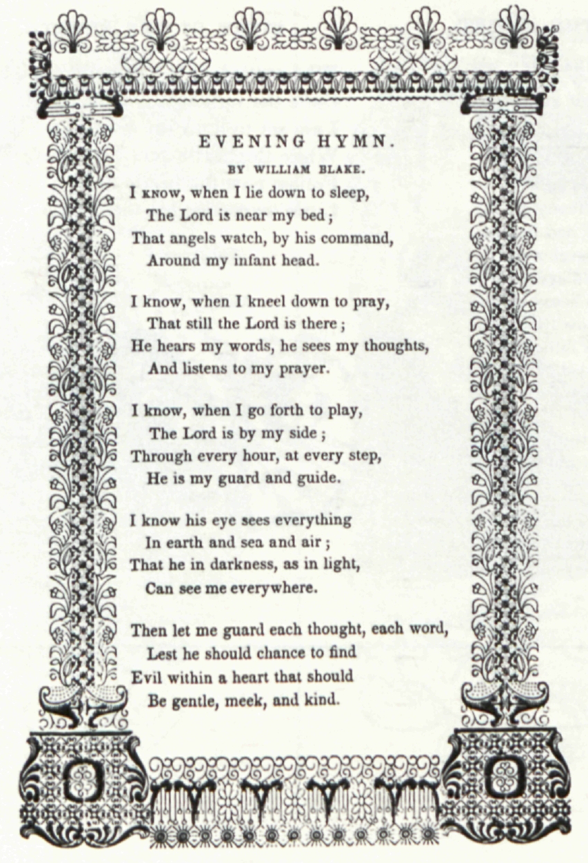 EVENING HYMN.
                    	BY WILLIAM BLAKE.
                    	
                    	I KNOW, when I lie down to sleep,
                    	The Lord is near my bed;
                    	That angels watch, by his command,
                    	Around my infant head.
                    	
                    	I know, when I kneel down to pray,
                    	That still the Lord is there;
                    	He hears my words, he sees my thoughts,
                    	And listens to my prayer.
                    	
                    	I know, when I go forth to play,
                    	The Lord is by my side;
                    	Through every hour, at every step,
                    	He is my guard and guide.
                    	
                    	I know his eye sees everything
                    	In earth and sea and air;
                    	The he in darkness, as in light,
                    	Can see me everywhere.
                    	
                    	Then let me guard each thought, each word,
                    	Lest he should chance to find
                    	Evil within a heart that should
                    	Be gentle, meek, and kind.