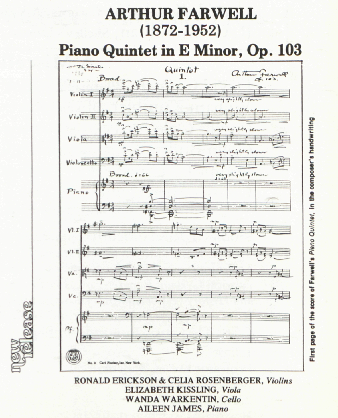ARTHUR FARWELL
                    	(1872-1952)
                    	Piano Quintet in E Minor, Op. 103
                    	
                    	new release
                    	
                    	
                    	32 minutes
                    	to 34
                    	
                    	Quintet
                    	1.
                    	
                    	Arthur Farwell
                    	Op. 103.
                    	
                    	Broad.
                    	
                    	Violin I
                    	3
                    	4
                    	sff
                    	
                    	mf
                    	very slightly slower
                    	
                    	Violin II
                    	3
                    	4
                    	sff
                    	
                    	very slightly slower
                    	mf
                    	
                    	Viola
                    	3
                    	4
                    	sff
                    	
                    	very slightly slower
                    	mf
                    	
                    	Violoncello
                    	3
                    	4
                    	sff
                    	
                    	very slightly slower
                    	mf
                    	
                    	Broad. ♩ = 66
                    	
                    	Piano {
                    	
                    	3
                    	4
                    	sff
                    	
                    	very slightly slower
                    	♩ = 63
                    	
                    	3
                    	4
                    	
                    	
                    	Vl. I
                    	
                    	mp
                    	
                    	p
                    	
                    	Vl. II
                    	
                    	mp
                    	
                    	p
                    	
                    	Va.
                    	
                    	mp
                    	
                    	mf
                    	
                    	mp
                    	
                    	mp
                    	
                    	p
                    	
                    	Vc.
                    	
                    	mp
                    	
                    	mf
                    	
                    	mp
                    	
                    	mp
                    	
                    	p
                    	
                    	Pf.
                    	
                    	mp
                    	
                    	mp
                    	
                    	
                    	No. 3   Carl Fischer, Inc. New York.
                    	
                    	First page of the score of Farwell’s Piano Quintet, in the composer’s handwriting
                    	
                    	RONALD ERICKSON & CELIA ROSENBERGER, Violins
                    	ELIZABETH KISSLING, Viola
                    	WANDA WARKENTIN, Cello
                    	AILEEN JAMES, Piano