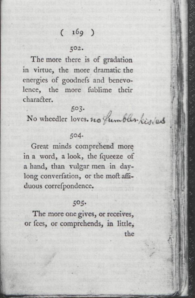 ( 169 )
	
	502.
	The more there is of gradation
	in virtue, the more dramatic the
	energies of goodness and benevolence,
	the more sublime their
	character.
	
	503.
	No wheedler loves.
	no fumbler kisses
	
	504.
	Great minds comprehend more
	in a word, a look, the squeeze of
	a hand, than vulgar men in day-long
	conversation, or the most assiduous
	correspondence.
	
	505.
	The more one gives, or receives,
	or sees, or comprehends, in little,
	the