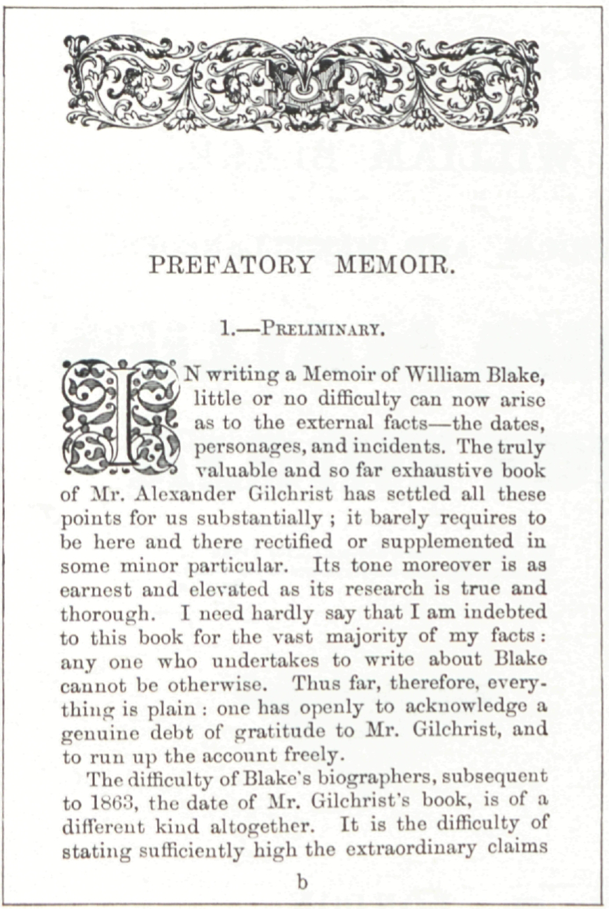 PREFATORY MEMOIR.
							1.—PRELIMINARY.
							IN writing a Memoir of William Blake,
							little or no difficulty can now arise
							as to the external facts—the dates,
							personages, and incidents. The truly
							valuable and so far exhaustive book
							of Mr. Alexander Gilchrist has settled all these
							points for us substantially; it barely requires to
							be here and there rectified or supplemented in
							some minor particular. Its tone moreover is as
							earnest and elevated as its research is true and
							thorough. I need hardly say that I am indebted
							to this book for the vast majority of my facts:
							any one who undertakes to write about Blake
							cannot be otherwise. Thus far, therefore, everything
							is plain: one has openly to acknowledge a
							genuine debt of gratitude to Mr. Gilchrist, and
							to run up the account freely.
							The difficulty of Blake’s biographers, subsequent
							to 1863, the date of Mr. Gilchrist’s book, is of a
							different kind altogether. It is the difficulty of
							stating sufficiently high the extraordinary claims
							b