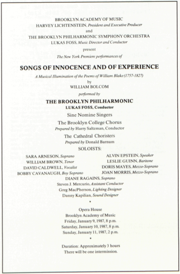 BROOKLYN ACADEMY OF MUSIC
          	HARVEY LICHTENSTEIN, President and Executive Producer
          	and
          	THE BROOKLYN PHILHARMONIC SYMPHONY ORCHESTRA
          	LUKAS FOSS, Music Director and Conductor
          	present
          	The New York Premiere performances of
          	
          	SONGS OF INNOCENCE AND OF EXPERIENCE
          	A Musical Illumination of the Poems of William Blake (1757-1827)
          	by
          	WILLIAM BOLCOM
          	
          	performed by
          	
          	THE BROOKLYN PHILHARMONIC
          	LUKAS FOSS, Conductor
          	
          	Sine Nomine Singers
          	
          	The Brooklyn College Chorus
          	Prepared by Harry Saltzman, Conductor
          	
          	The Cathedral Choristers
          	Prepared by Donald Barnum
          	
          	SOLOISTS:
          	
          	SARA ARNESON, Soprano
          	WILLIAM BROWN, Tenor
          	DAVID CALDWELL, Vocalist
          	BOBBY CAVANAUGH, Boy Soprano
          	
          	ALVIN EPSTEIN, Speaker
          	LESLIE GUINN, Baritone
          	DORIS MAYES, Mezzo-Soprano
          	JOAN MORRIS, Mezzo-Soprano
          	
          	DIANE RAGAINS, Soprano
          	Steven J. Mercurio, Assistant Conductor
          	Greg MacPherson, Lighting Designer
          	Danny Kapilian, Sound Designer
          	
          	*
          	
          	Opera House
          	Brooklyn Academy of Music
          	Friday, January 9, 1987, 8 p.m.
          	Saturday, January 10, 1987, 8 p.m.
          	Sunday, January 11, 1987, 2 p.m.
          	
          	*
          	
          	Duration: Approximately 3 hours
          	There will be one intermission.