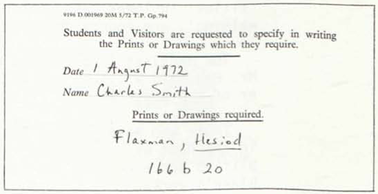 9196 D 001969 20M 5/72 T.P. Gp. 794 
                	
                	Students and Visitors are requested to specify in writing 
                	the Prints or Drawings which they require. 
                	
                	Date 1 August 1972 
                	Name Charles Smith 
                	
                	Prints or Drawings required. 
                	Flaxman, Hesiod 
                	166 b 20