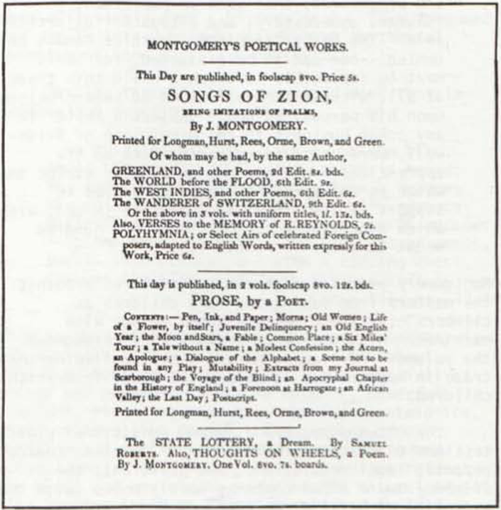 MONTGOMERY’S POETICAL WORKS.
                        	________
                        	
                        	This Day are published, in foolscap 8vo. Price 5s.
                        	SONGS OF ZION,
                        	BEING IMITATIONS OF PSALMS,
                        	By J. MONTGOMERY.
                        	Printed for Longman, Hurst, Rees, Orme, Brown, and Green.
                        	Of whom may be had, by the same Author,
                        	GREENLAND, and other Poems, 2d Edit. 8s. bds.
                        	The WORLD before the FLOOD, 6th Edit. 9s.
                        	The WEST INDIES, and other Poems, 6th Edit. 6s.
                        	The WANDERER of SWITZERLAND, 9th Edit. 6s.
                        	Or the above in the 3 vols. with uniform titles, 1l. 13s. bds.
                        	Also, VERSES to the MEMORY of R. REYNOLDS, 2s.
                        	POLYHYMNIA; or Select Airs of celebrated Foreign Composers,
                        	adapted to English Words, written expressly for this
                        	Work, Price 6s.
                        	________
                        	
                        	This day is published, in 2 vols. foolscap 8vo. 12s. bds.
                        	PROSE, by a POET.
                        	CONTENTS:— Pen, Ink, and Paper; Morna; Old Women; Life
                        	of a Flower, by itself; Juvenile Delinquency; an Old English
                        	Year; the Moon and Stars, a Fable; Common Place; a Six Miles’
                        	Tour; a Tale without a Name; a Modest Confession; the Acorn,
                        	an Apologue; a Dialogue of the Alphabet; a Scene not to be
                        	found in any Play; Mutability; Extracts from my Journal at
                        	Scarborough; the Voyage of the Blind; an Apocryphal Chapter
                        	in the History of England; a Forenoon at Harrogate; an African
                        	Valley; the Last Day; Postscript.
                        	Printed for Longman, Hurst, Rees, Orme, Brown, and Green.
                        	 ________
                        	
                        	The STATE LOTTERY, a Dream. By SAMUEL
                        	ROBERTS. Also THOUGHTS ON WHEELS, a Poem.
                        	By J. MONTGOMERY. One Vol. 8vo. 7s. boards.