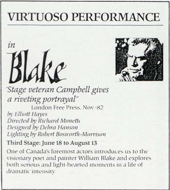 VIRTUOUSO PERFORMANCE
          	in
          	Blake
          	
          	“Stage veteran Campbell gives
          	a riveting portrayal”
          	London Free Press, Nov ’82
          	
          	by Elliott Hayes
          	Directed by Richard Monette
          	Designed by Debra Hanson
          	Light by Robert Bosworth-Morrison
          	
          	Third Stage: June 18 to August 13
          	
          	One of Canada’s foremost actors introduces us to the
          	visionary poet and painter William Blake and explores
          	both serious and light-hearted moments in a life of
          	dramatic intensity.