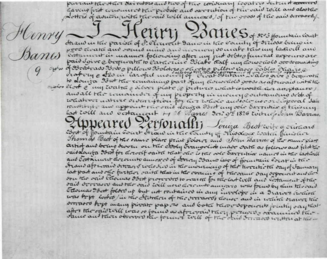 pursuant [to] the other Executors and two of the residuary legatees in trust having first
renounced the probate and execution of the said will and also the Letters of adm[inistrati]on (with the said
will annexed) of the goods of the said deceased. /-
									
									Henry
									Banes
									9
									
									I, Henry Banes of No. 3 ffountain Court Strand in the parish of St. Clement Danes in the county of
Middx being in good health and sound mind and memory do make this my last Will and Testament in manner
following after my just debts & funeral expenses are paid I give & bequeath to Catherine Blake half my
household goods consisting
									
									orgl 20
									
									of Bedsteads Beds & pillows Bolsters & sheets & pillow Cases Tables Chairs & crockery
& £20 in lawful money of Great Britain I also beg Mr Blakes acceptance of my wearing apparel—I also
give & bequeath to Louiza Best the remaining part of my household goods as aforesaid with the
									
									origl 00
									
									Clock & my Watch & silver plate. (& pictures {what is worth her acceptance}) and all the
remainder of my property in money & outstanding debts of whatever nature or description for her whole and
sole use or disposal I also constitute and appoint the said Louiza Best my sole Executrix of this my last Will
and Testament—H. Banes Decr 9th 1826 witness John Barrow.
									
									Appeared Personally Louiza Best wife of Richard Best of ffountain Court Strand in the County of
Middlesex watch ffinisher Thomas Best of the same place print colorer and John Barrow of the same place artist
and being sworn on the Holy Evangelists made oath as follows and first the said Louiza Best for herself saith
that she is the sole Executrix named in the last Will and Testament hereunto annexed of Henry Banes late of
ffountain Court in the Strand aforesaid deceased who died in the mourning of the twentieth day of January last
past and she further saith that in the evening of the same day deponent and her son the said Thomas Best
proceeded to search for the last Will and Testament of the said deceased and the said will now hereunto
annexed was found by him the said Thomas Best folded up but not contained in any Envelope in a Drawer (which
was kept locked) in the Kitchen of the deceased’s house and in which drawer the deceased kept many private
papers and both these deponents jointly say that after the said Will was so found as aforesaid they perused
& examined the same and then observed the former Will of the said deceased written at the ...