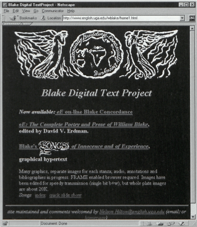 Blake Digital Text Project - Netscape http://www.english.uga.edu/wblake/home1.html Continually
Building, Continually Decaying Blake Digital Text Project Now available: eE on-line Blake Concordance eE: The
Complete Poetry and Prose of William Blake, edited by David V. Erdman. Blake’s Songs of Innocence and of
Experience, graphical hypertext Many graphics, separate images for each stanza, audio, annotations and
bibliographies in progress. FRAME enabled browser required. Images have been edited for speedy transmission
(single bit b+w), but whole plate images are about 20K. Songs index quick slide show site maintained and
comments welcomed by Nelson Hilton@english.uga.edu (email; or homepage)