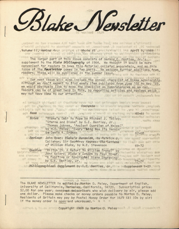 Blake Newsletter
                        Volume II, Number 4
                        Whole #8
                        April 1, 1969
                        The larger part of this issue consists of Gerald E. Bentley, Jr.’s
                        supplement to the Blake Bibliography of 1964.  We thought it would
                        be more
                        convenient for readers to have this material collated separately, and so this
                        issue of the Newsletter comes in two parts.  We
                        welcome further additions from
                        readers; these will be published in the summer issue.
                        Our next issue will also include the annual checklist of Blake scholarship.
                        Although we don’t expect to find every item published from June ’68 to May
                        ’69,
                        we would obviously like to make the checklist as comprehensive as we can.
                        Readers can be of great help in this, by reporting articles and reviews which
                        may not have come to our attention.
                        Contents
                        News
                        60-61
                        Notes
                        “Blake’s Debt to Pope” by Michael J. Tolley;
                        “Sterne and Blake” by G.E. Bentley, Jr.;
                        “Thomas Johnes, ‘Ancient Guardian or Wales’.”
                        by M.D. Paley; “Every Thing Has Its Vermin”
                        by David V. Erdman
                        62-68
                        Reviews  John Beer: Blake’s Humanism, by Patrick
                        J.
                        Callahan; Sir Geoffrey Keynes: The Letters
                        of William Blake, by W.E. Stevenson
                        69-72
                        Queries  “Milton 29: A Retort to William Frend?” by
                        John Adlard; Blake’s London by Paul Miner;
                        “A Fugitive or Apocryphal Blake Engraving”
                        by G.E. Bentley, Jr.
                        73-74
                        Bibliographical Supplement by G.E. Bentley, Jr.
                        Supplement 1-29
                        The BLAKE NEWSLETTER is edited by Morton D. Paley, Department of English,
                        University of California, Berkeley, California, 94720.  Subscription price:
                        $2.00 for one year; overseas subscribers who wish delivery by air, please add
                        one dollar.  Please make checks or money orders payable to Morton D. Paley.
                        Residents of Britain may pay by Postal Money Order for 16/9 (£1 10s by air)
                        if the money order is open and uncrossed.
                        Copyright 1969 by Morton D. Paley