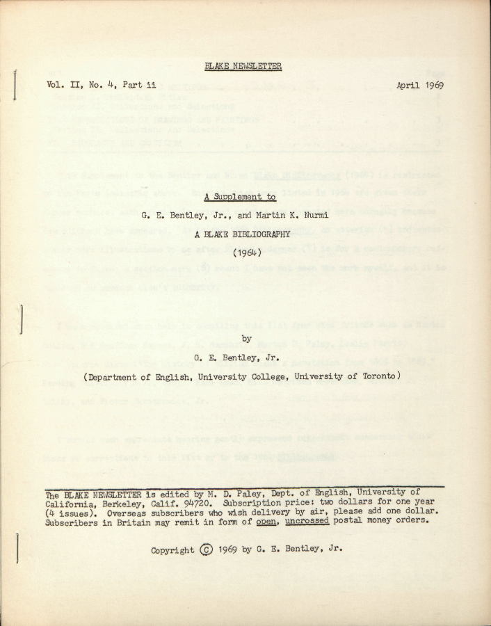 BLAKE NEWSLETTER
            Vol. II, No. 4, Part ii
            April 1969
            A Supplement to
            G. E. Bentley, Jr., and Martin K. Nurmi
            A BLAKE BIBLIOGRAPHY
            (1964)
            by
            G. E. Bentley, Jr.
            (Department of English, University College, University of Toronto)
            The BLAKE NEWSLETTER is edited by M. D. Paley, Dept. of English, University of
            California, Berkeley, Calif. 94720.  Subscription price: two dollars for one year
            (4 issues). Overseas subscribers who wish delivery by air, please add one dollar.
            Subscribers in Britain may remit in form of open, uncrossed
postal money orders.
            Copyright © 1969 by G. E. Bentley, Jr.