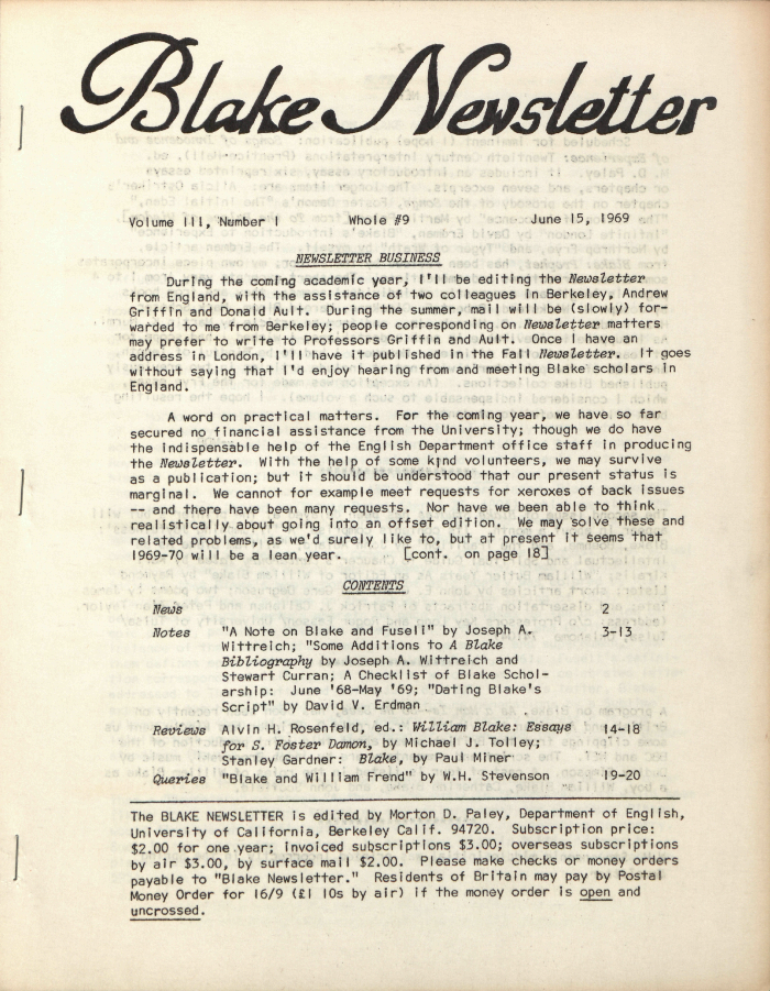 Blake Newsletter
                        Volume III, Number 1
                        Whole #9
                        June 15, 1969
                        NEWSLETTER BUSINESS
                        During the coming academic year, I’ll be editing the 
                        Newsletter
                        from England, with the assistance of two colleagues in Berkeley, Andrew
                        Griffin and Donald Ault.  During the summer, mail will be (slowly) for-
                        warded to me from Berkeley; people corresponding on Newsletter
                        matters
                        may prefer to write to Professors Griffin and Ault.  Once I have an
                        address in London, I’ll have it published in the Fall Newsletter. 
                        It goes
                        without saying that I’d enjoy hearing from and meeting Blake scholars in
                        England.
                        A word on practical matters.  For the coming year, we have so far
                        secured no financial assistance from the University; though we do have
                        the indispensable help of the English Department office staff in producing
                        the Newsletter.  With the help of some kind volunteers, we may
                        survive
                        as a publication; but it should be understood that our present status is
                        marginal.  We cannot for example meet requests for xeroxes of back issues
                        — and there have been many requests.  Nor have we been able to think
                        realistically about going into an offset edition.  We may solve these and
                        related problems, as we’d surely like to, but at present it seems that
                        1969-70 will be a lean year.
                        [cont.  on page 18]
                        CONTENTS
                        News
                        2
                        Notes
                        “A Note on Blake and Fuseli” by Joseph A.
                        3-13
                        Wittreich; “Some Additions to A Blake
                        Bibliography” 
                        by Joseph A. Wittreich and
                        Stewart Curran; A Checklist of Blake Schol-
                        arship:  June ’68-May ’69; “Dating Blake’s
                        Script” by David V. Erdman
                        Reviews
                        Alvin H. Rosenfeld, ed.: William Blake: Essays
                        14-18
                        for S. Foster Damon, by Michael J. Tolley;
                        Stanley Gardner:  Blake, by Paul Miner
                        Queries
                        “Blake and William Frend” by W.H. Stevenson
                        19-20
                        The BLAKE NEWSLETTER is edited by Morton D. Paley, Department of English,
                        University of California, Berkeley Calif. 94720.  Subscription price:
                        $2.00 for one year; invoiced subscriptions $3.00; overseas subscriptions
                        by air $3.00, by surface mail $2.00.  Please make checks or money orders
                        payable to “Blake Newsletter.” Residents of Britain may pay by Postal
                        Money Order for 16/9 (£1 10s by air) if the money order is open
and
                        uncrossed