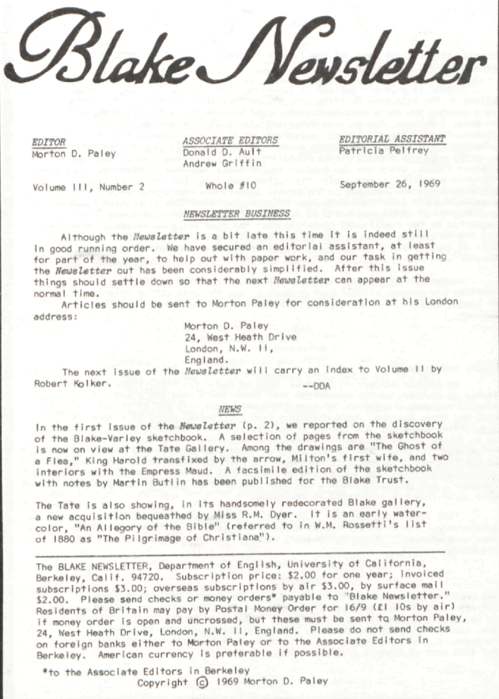 Blake Newsletter
                        EDITOR
                        ASSOCIATE EDITORS
                            EDITORIAL ASSISTANT
                        Morton D. Paley
                        Donald D. Ault
                        Patricia Pelfrey
                        Andrew Griffin
                        Volume III, Number 2
                        Whole #10
                        September 26, 1969
                        NEWSLETTER BUSINESS
                        Although the Newsletter is a bit late this time it is indeed
still
                        in good running order. We have secured an editorial assistant, at least
                        for part of the year, to help out with paper work, and our task in getting
                        the Newsletter out has been considerably simplified.  After this
issue
                        things should settle down so that the next Newsletter can appear at
the
                        normal time.
                        Articles should be sent to Morton Paley for consideration at his London
                        address:
                        Morton D. Paley
                        24, West Heath Drive
                        London, N.W. 11,
                        England.
                        The next issue of the Newsletter will carry an index to Volume II
by
                        Robert Kolker.
                        —DDA
                       NEWS
                        In the first issue of the Newsletter (p. 2), we reported on the
discovery
                        of the Blake-Varley sketchbook.  A selection of pages from the sketchbook
                        is now on view at the Tate Gallery.  Among the drawings are “The Ghost of
                        a Flea,” King Harold transfixed by the arrow, Milton’s first wife, and two
                        interiors with the Empress Maud.  A facsimile edition of the sketchbook
                        with notes by Martin Butlin has been published for the Blake Trust.
                        The Tate is also showing, in its handsomely redecorated Blake gallery,
                        a new acquisition bequeathed by Miss R.M. Dyer.  It is an early water-
                        color, “An Allegory of the Bible” (referred to in W.M. Rossetti’s list
                        of 1880 as “The Pilgrimage of Christiana”).
                        The BLAKE NEWSLETTER, Department of English, University of California,
                        Berkeley, Calif. 94720. Subscription price:  $2.00 for one year;  invoiced
                        subscriptions $3.00; overseas subscriptions by air $3.00, by surface mail
                        $2.00.  Please send checks or money orders* payable to “Blake Newsletter.”
                        Residents of Britain may pay by Postal Money Order for 16/9 (£1 10s by air)
                        if money order is open and uncrossed, but these must be sent to Morton Paley,
                        24, West Heath Drive, London, N.W. 11, England. Please do not send checks
                        on foreign banks either to Morton Paley or to the Associate Editors in
                        Berkeley.  American currency is preferable if possible.
                        *to the Associate Editors in Berkeley
                        Copyright © 1969 by Morton D. Paley