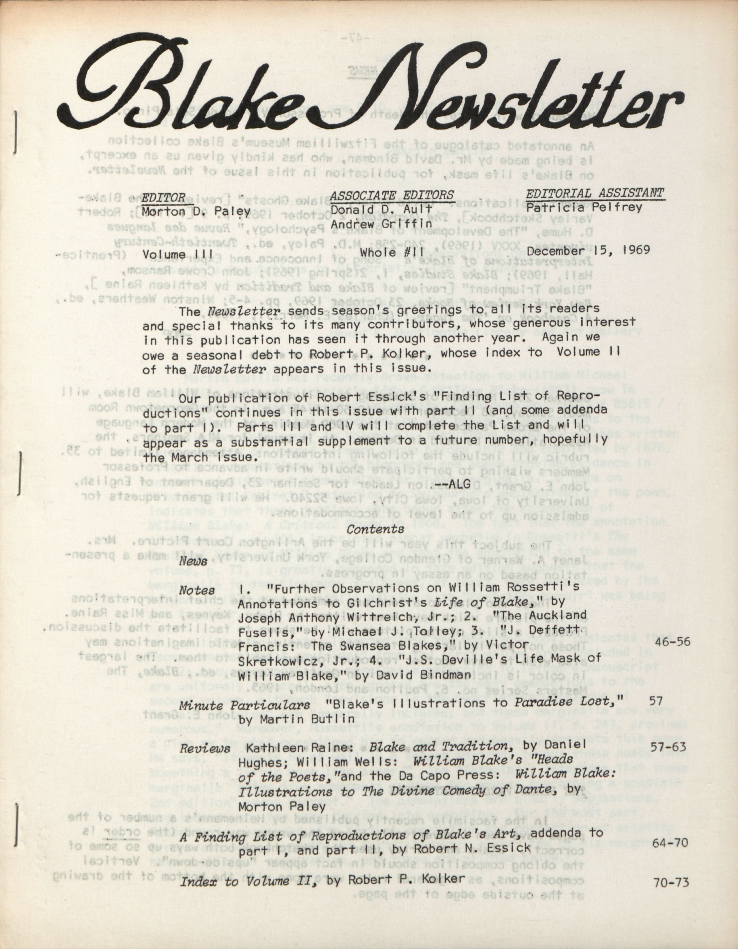 Blake Newsletter
                        EDITOR
                        ASSOCIATE EDITORS
                        EDITORIAL ASSISTANT
                        Morton D. Paley
                        Donald D. Ault
                        Patricia Pelfrey
                        Andrew Griffin
                        Volume III, No. 4
                        Whole #11
                        December 15, 1969
                        The Newsletter sends season’s greetings to all its readers
                        and special thanks to its many contributors, whose generous interest
                        in this publication has seen it through another year.  Again we
                        owe a seasonal debt to Robert P. Kolker, whose index to Volume II
                        of the Newsletter appears in this issue.
                        Our publication of Robert Essick’s “Finding List of Repro-
                        ductions” continues in this issue with part II (and some addenda
                        to part I).  Parts III and IV will complete the List and will
                        appear as a substantial supplement to a future number, hopefully
                        the March issue.
                        —ALG
                        Contents
                        News
                        Notes
                        1.  “Further Observations on William Rossetti’s
                        Annotations to Gilchrist’s Life of Blake,” by
                        Joseph Anthony Wittreich, Jr.; 2.  “The Auckland
                        Fuselis,” by Michael J. Tolley; 3.  “J. Deffett
                        Francis:  The Swansea Blakes,” by Victor
                        46-56
                        Skretkowicz, Jr.; 4.  “J.S. Deville’s Life Mask of
                        William Blake,” by David Bindman
                        Minute Particulars  “Blake’s Illustrations to 
Paradise Lost,”
                        57
                        by Martin Butlin
                        Reviews  Kathleen Raine:  Blake and Tradition, by
Daniel
                        57-63
                        Hughes; William Wells:  William Blake’s “Heads
                        of the Poets,” and the Da Capo Press:  William
Blake:
                        Illustrations to The Divine Comedy of Dante, by
                        Morton Paley
                        A Finding List of Reproductions of Blake’s Art, addenda to
                        part I, and part II, by Robert N. Essick
                        64-70
                        Index to Volume II, by Robert P. Kolker
                        70-73
                      