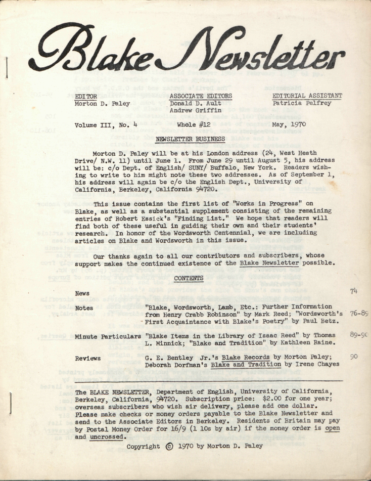 Blake Newsletter
                        EDITOR
                        ASSOCIATE EDITORS
                        EDITORIAL ASSISTANT
                        Morton D. Paley
                        Donald D. Ault
                        Patricia Pelfrey
                        Andrew Griffin
                        Volume III, No. 4
                        Whole #12
                        May, 1970
                        NEWSLETTER BUSINESS
                        Morton D. Paley will be at his London address (24, West Heath
                        Drive/ N.W. 11) until June 1.  From June 29 until August 5, his address
                        will be: c/o Dept. of English/ SUNY/ Buffalo, New York.  Readers wish-
                        ing to write to him might note these two addresses.  As of September 1,
                        his address will again be c/o the English Dept., University of
                        California, Berkeley, California 94720.
                        This issue contains the first list of “Works in Progress” on
                        Blake, as well as a substantial supplement consisting of the remaining
                        entries of Robert Essick’s “Finding List.”  We hope that readers will
                        find both of these useful in guiding their own and their students’
                        research.  In honor of the Wordsworth Centennial, we are including
                        articles on Blake and Wordsworth in this issue.
                        Our thanks again to all our contributors and subscribers, whose
                        support makes the continued existence of the Blake Newsletter
possible.
                        CONTENTS
                        News
                        74
                        Notes
                        “Blake, Wordsworth, Lamb, Etc.: Further Information
                        from Henry Crabb Robinson” by Mark Reed;  “Wordsworth’s
                        76-89
                        First Acquaintance with Blake’s Poetry” by Paul Betz.
                        Minute Particulars
                        “Blake Items in the Library of Isaac Reed” by Thomas
                        89-90
                        L. Minnick; “Blake and Tradition” by Kathleen Raine.
                        Reviews
                        G. E. Bentley Jr.’s Blake Records by Morton Paley;
                        90
                        Deborah Dorfman’s Blake and Tradition by Irene Chayes
                        The BLAKE NEWSLETTER, Department of English, University of California,
                        Berkeley, California, 94720. Subscription price:  $2.00 for one year;
                        overseas subscribers who wish air delivery, please add one dollar.
                        Please make checks or money orders payable to the Blake Newsletter and
                        send to the Associate Editors in Berkeley.  Residents of Britain may pay
                        by Postal Money Order for 16/9 (1 10s by air) if the money order is 
open
                        and uncrossed.
                        Copyright © 1970 by Morton D. Paley