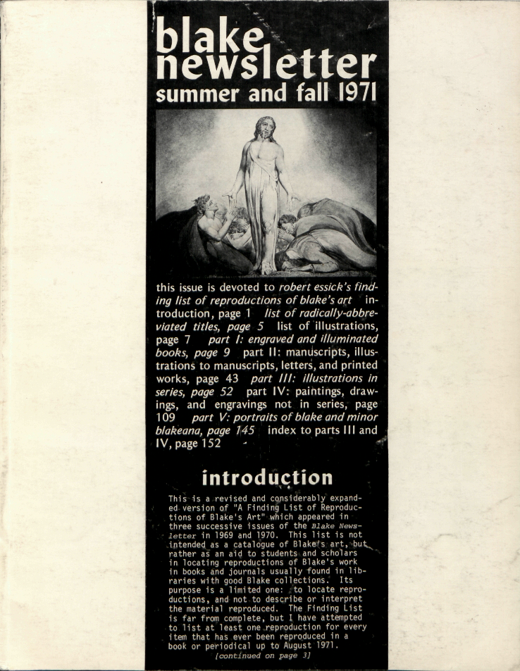 blake newsletter
                    summer and fall 1971
                    this issue is devoted to robert essick’s find-
                        ing list of reproductions of blake’s art
                        in-
                        troduction, page 1
                        list of radically-abbre-
                        viated titles, page 5
                        list of illustrations,
                        page 7
                        part I: engraved and illuminated
                        books, page 9
                        part II: manuscripts, illus-
                        trations to manuscripts, letters, and printed
                        works, page 43
                        part III: illustrations in
                        series, page 52
                        part IV: paintings, draw-
                        ings, and engravings not in series, page
                        109
                        part V: portraits of blake and minor
                        blakeana, page 145
                        index to parts III and
                        IV, page 152
                        introduction
                        This is a revised and considerably expand-
                        ed version of “A Finding List of Reproduc-
                        tions of Blake’s Art” which appeared in
                        three successive issues of the Blake News-
                        letter in 1969 and 1970. This list is not
                        intended as a catalogue of Blake’s art, but
                        rather as an aid to students and scholars
                        in locating reproductions of Blake’s work
                        in books and journals usually found in lib-
                        raries with good Blake collections.  Its
                        purpose is a limited one:  to locate repro-
                        ductions, and not to describe or interpret
                        the material reproduced.  The Finding List
                        is far from complete, but I have attempted
                        to list at least one reproduction for very
                        item that has ever been reproduced in a
                        book or periodical up to August 1971.
                        [continued on page 3]