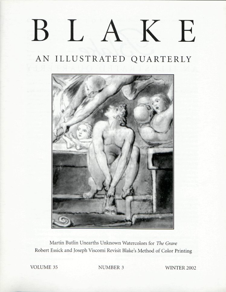 BLAKE
            AN ILLUSTRATED QUARTERLY
            Martin Butlin Unearths Unknown Watercolors for The Grave
            Robert Essick and Joseph Viscomi Revisit Blake’s Method of Color Printing
            VOLUME 35
            NUMBER 3
            WINTER 2002