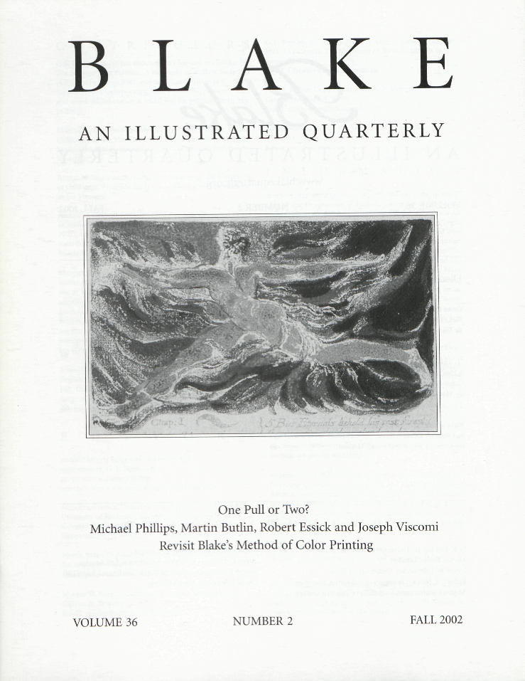 BLAKE
                    AN ILLUSTRATED QUARTERLY
                    One Pull or Two?
                    Michael Phillips, Martin Butlin, Robert Essick and Joseph Viscomi
                    Revisit Blake’s Method of Color Printing
                    VOLUME 36
                    NUMBER 2
                    FALL 2002