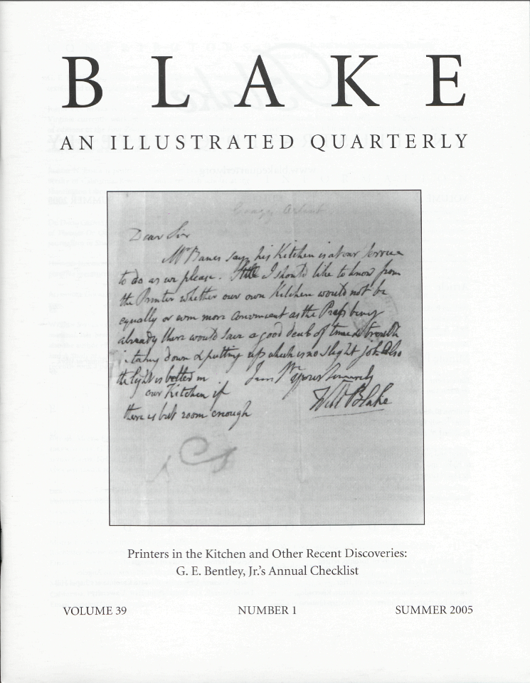 BLAKE
            AN ILLUSTRATED QUARTERLY
			Crazy Artist
			Dear Sir
			Mr Banes says his Kitchen is at our Service 
			to do as we please. I should like to know from 
			the Printer whether our own Kitchen would not be 
			equally or even more convenient as the Press being 
			already there would Save a good deal of time & trouble 
			in taking down & putting up which is no slight job. Also 
			the light is better in 
			our Kitchen if 
			there is but room enough.
			I am yours Sincerely
			Will Blake
            Printers in the Kitchen and Other Recent Discoveries:
            G. E. Bentley, Jr.’s Annual Checklist
            VOLUME 39
            NUMBER 1
            SUMMER 2005