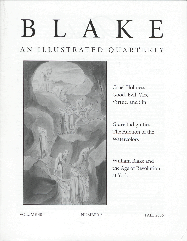 BLAKE
            AN ILLUSTRATED QUARTERLY
            Cruel Holiness:
            Good, Evil, Vice,
            Virtue, and Sin
            Grave Indignities:
            The Auction of the
            Watercolors
            William Blake and
            the Age of Revolution
            at York
            VOLUME 40
            NUMBER 2
            FALL 2006