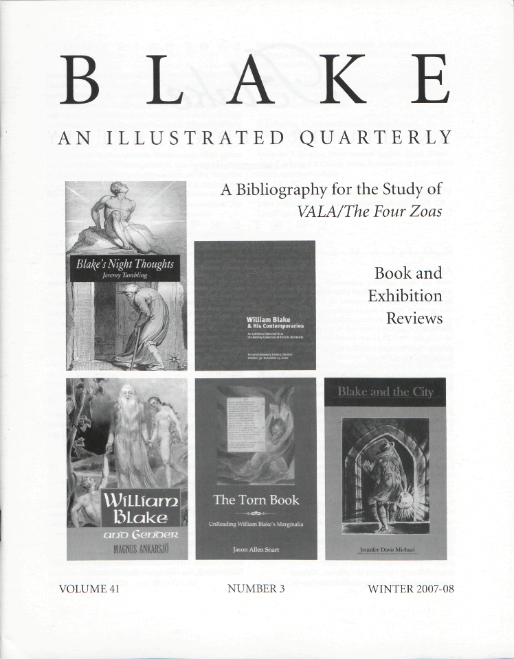 BLAKE
            AN ILLUSTRATED QUARTERLY
            A Bibliography for the Study of
            VALA/The Four Zoas
            Book and
            Exhibition
            Reviews
            VOLUME 41
            NUMBER 3
            WINTER 2007-08