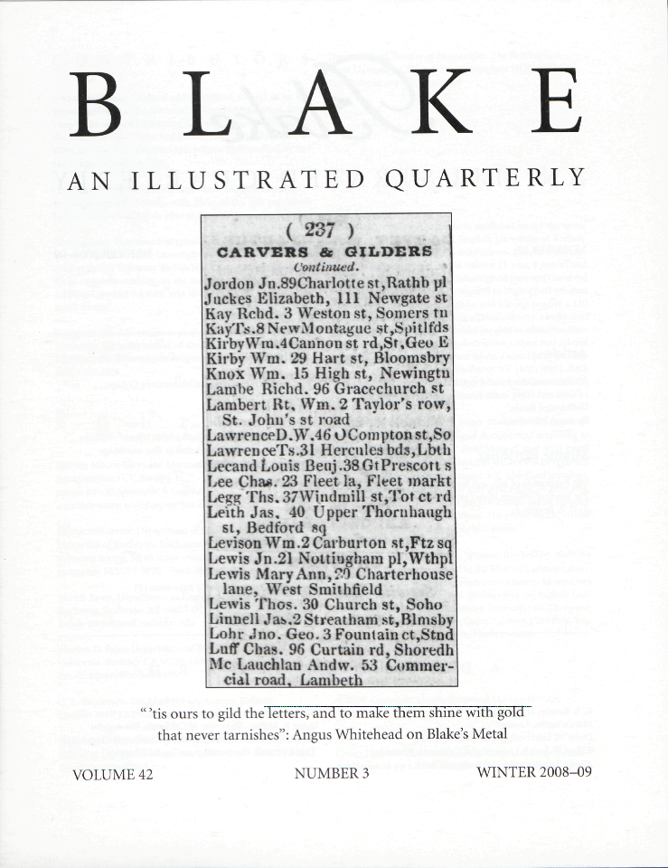 BLAKE
            AN ILLUSTRATED QUARTERLY
            “’tis ours to gild the letters, and to make them shine with gold
            that never tarnishes”: Angus Whitehead on Blake’s Metal
            VOLUME 42
            NUMBER 3
            WINTER 2008-09