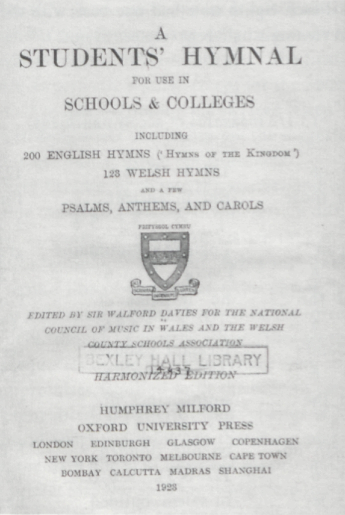A
	STUDENTS’ HYMNAL
	FOR USE IN
	SCHOOLS & COLLEGES
	INCLUDING
	200 ENGLISH HYMNS (‘HYMNS OF THE KINGDOM’)
	128 WELSH HYMNS
	AND A FEW
	PSALMS, ANTHEMS, AND CAROLS
	
	PRIFYSGOL CYMRU
	
	SCIENTIA INGENIUM ARTES
	
	EDITED BY SIR WALFORD DAVIES FOR THE NATIONAL
	COUNCIL OF MUSIC IN WALES AND THE WELSH
	COUNTY SCHOOLS ASSOCIATION
	
	BEXLEY HALL LIBRARY
	14637
	
	HARMONIZED EDITION
	
	HUMPHREY MILFORD
	
	OXFORD UNIVERSITY PRESS
	
	LONDON   EDINBURGH   GLASGOW   COPENHAGEN
	NEW YORK   TORONTO   MELBOURNE   CAPE TOWN
	BOMBAY   CALCUTTA   MADRAS   SHANGHAI
	
	1923