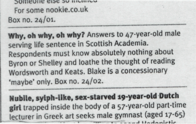 Someone else so inclined For some nookie.co.uk Box no. 24/01. ___ Why, oh why, oh why?
Answers to 47-year-old male serving life sentence in Scottish Academia. Respondents must know absolutely
nothing about Byron or Shelley and loathe the thought of reading Wordsworth and Keats. Blake is a
concessionary ‘maybe’ only. Box no. 24/02. ___ Nubile, sylph-like, sex-starved 19-year-old Dutch girl
trapped inside the body of a 57-year-old part-time lecturer in Greek art seeks male gymnast (aged 17-65)
Hedonistic